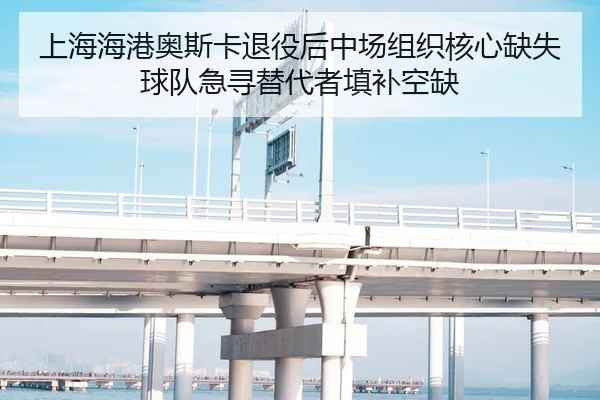 上海海港奥斯卡退役后中场组织核心缺失 球队急寻替代者填补空缺