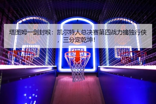 塔图姆一剑封喉：凯尔特人总决赛第四战力擒独行侠，三分定乾坤！